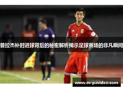 普拉杰补时进球背后的秘密解析揭示足球赛场的非凡瞬间