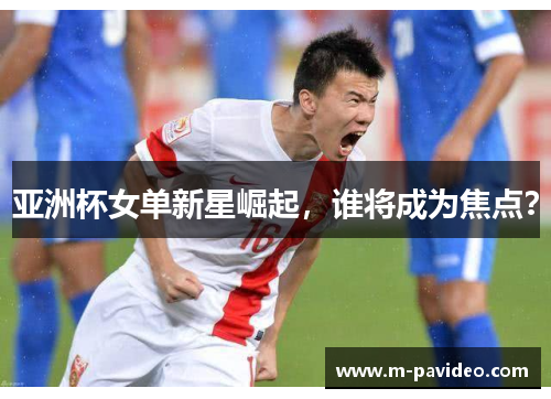 亚洲杯女单新星崛起，谁将成为焦点？