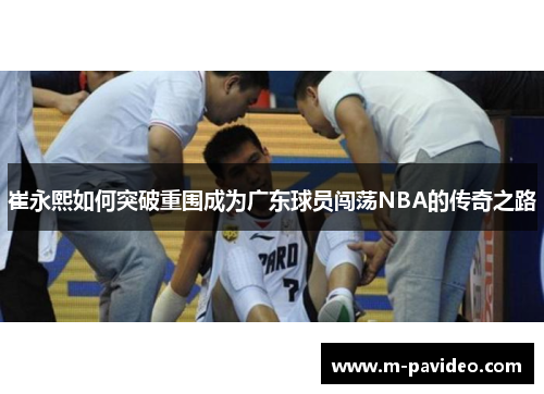 崔永熙如何突破重围成为广东球员闯荡NBA的传奇之路