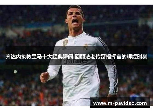 齐达内执教皇马十大经典瞬间 回顾法老传奇指挥官的辉煌时刻