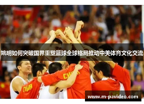 姚明如何突破国界重塑篮球全球格局推动中美体育文化交流 姚明如何突破国界重塑篮球全球格局推动中美体育文化交流