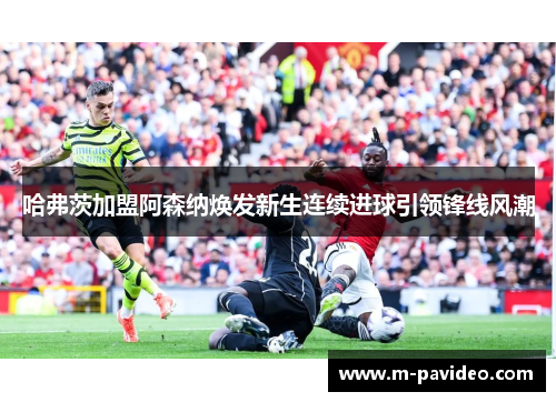 哈弗茨加盟阿森纳焕发新生连续进球引领锋线风潮 哈弗茨加盟阿森纳焕发新生连续进球引领锋线风潮