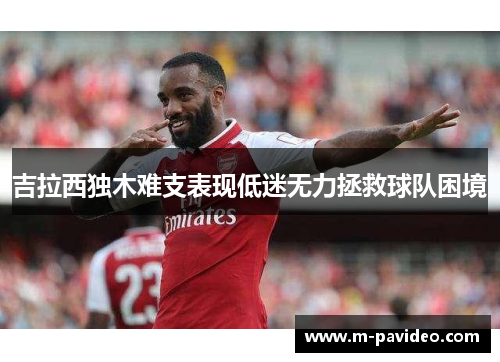 吉拉西独木难支表现低迷无力拯救球队困境 吉拉西独木难支表现低迷无力拯救球队困境