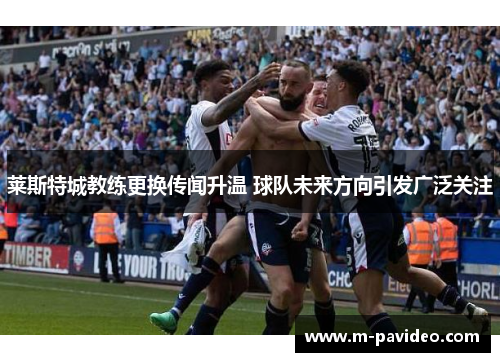 莱斯特城教练更换传闻升温 球队未来方向引发广泛关注