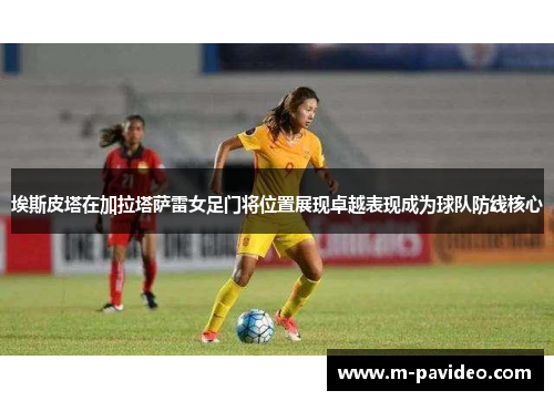 埃斯皮塔在加拉塔萨雷女足门将位置展现卓越表现成为球队防线核心
